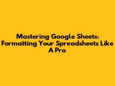 Mastering Google Sheets: Formatting Your Spreadsheets Like A Pro
