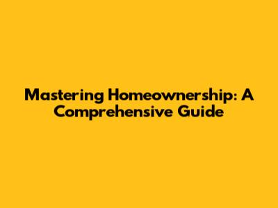 Mastering Homeownership: A Comprehensive Guide