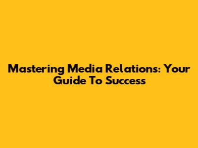 Mastering Media Relations: Your Guide To Success