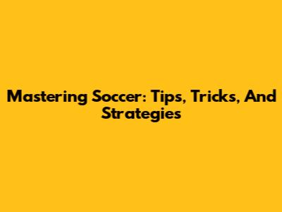 Mastering Soccer: Tips, Tricks, And Strategies