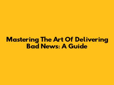 Mastering The Art Of Delivering Bad News: A Guide