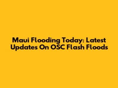 Maui Flooding Today: Latest Updates On OSC Flash Floods