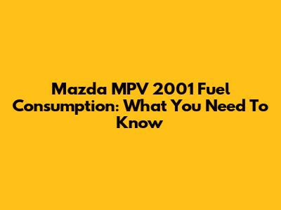 Mazda MPV 2001 Fuel Consumption: What You Need To Know