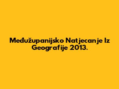 Međužupanijsko Natjecanje Iz Geografije 2013.
