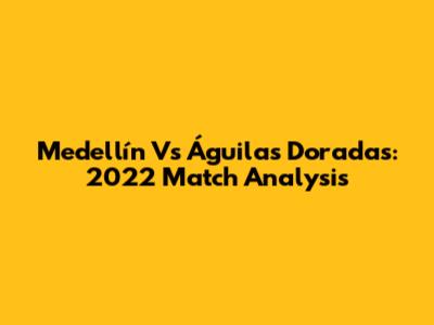 Medellín Vs Águilas Doradas: 2022 Match Analysis