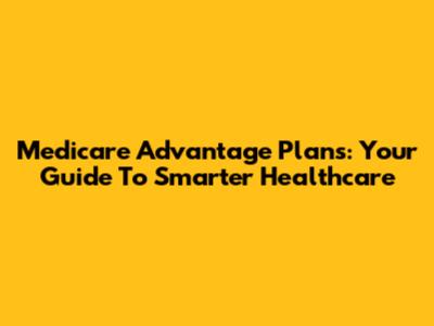 Medicare Advantage Plans: Your Guide To Smarter Healthcare
