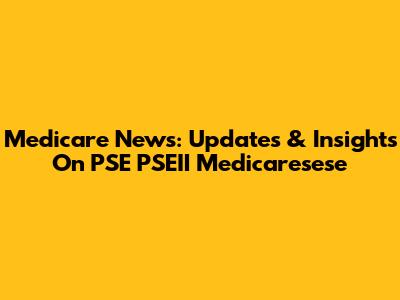 Medicare News: Updates & Insights On PSE PSEII Medicaresese