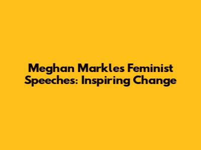 Meghan Markle's Feminist Speeches: Inspiring Change
