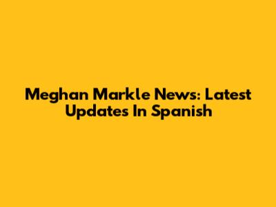 Meghan Markle News: Latest Updates In Spanish