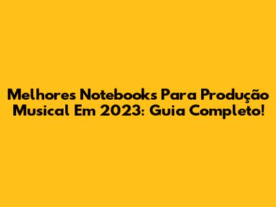 Melhores Notebooks Para Produção Musical Em 2023: Guia Completo!