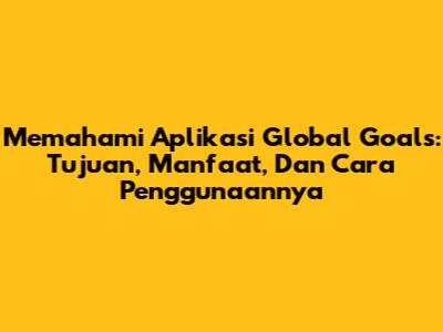 Memahami Aplikasi Global Goals: Tujuan, Manfaat, Dan Cara Penggunaannya