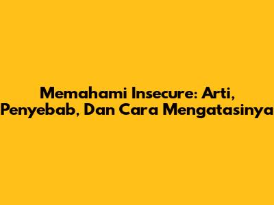 Memahami Insecure: Arti, Penyebab, Dan Cara Mengatasinya