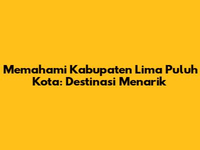 Memahami Kabupaten Lima Puluh Kota: Destinasi Menarik