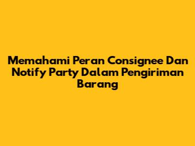 Memahami Peran Consignee Dan Notify Party Dalam Pengiriman Barang