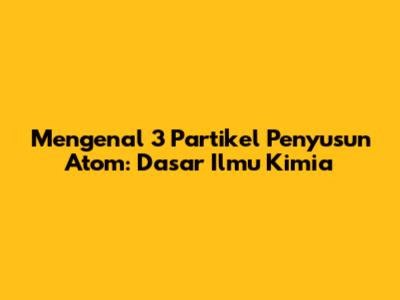 Mengenal 3 Partikel Penyusun Atom: Dasar Ilmu Kimia