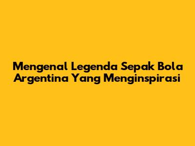Mengenal Legenda Sepak Bola Argentina Yang Menginspirasi