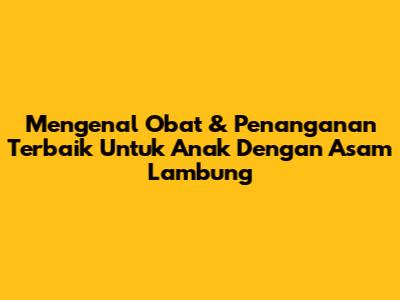 Mengenal Obat & Penanganan Terbaik Untuk Anak Dengan Asam Lambung