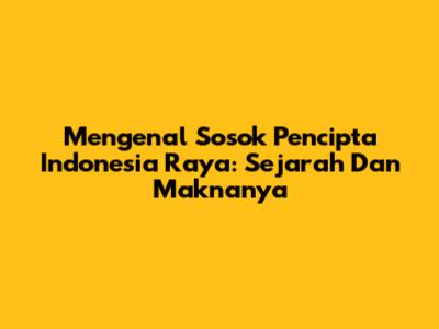 Mengenal Sosok Pencipta Indonesia Raya: Sejarah Dan Maknanya
