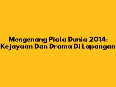 Mengenang Piala Dunia 2014: Kejayaan Dan Drama Di Lapangan