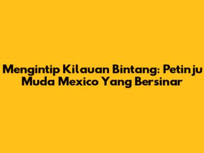 Mengintip Kilauan Bintang: Petinju Muda Mexico Yang Bersinar