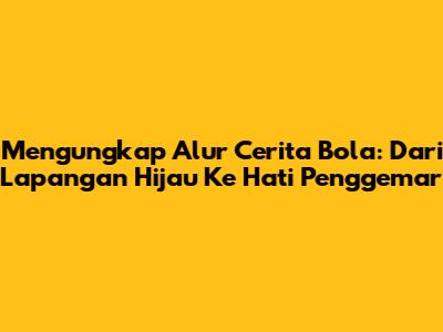 Mengungkap Alur Cerita Bola: Dari Lapangan Hijau Ke Hati Penggemar