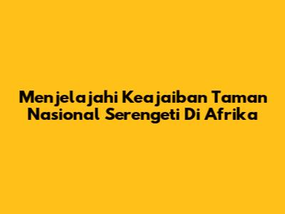 Menjelajahi Keajaiban Taman Nasional Serengeti Di Afrika