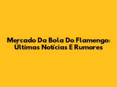 Mercado Da Bola Do Flamengo: Últimas Notícias E Rumores