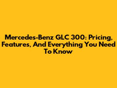 Mercedes-Benz GLC 300: Pricing, Features, And Everything You Need To Know