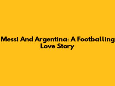 Messi And Argentina: A Footballing Love Story