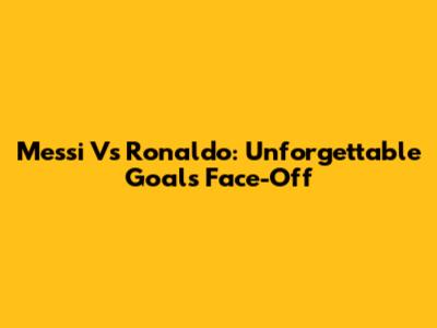 Messi Vs Ronaldo: Unforgettable Goals Face-Off