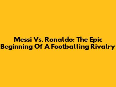 Messi Vs. Ronaldo: The Epic Beginning Of A Footballing Rivalry