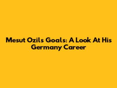 Mesut Ozil's Goals: A Look At His Germany Career