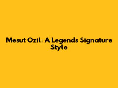 Mesut Ozil: A Legend's Signature Style