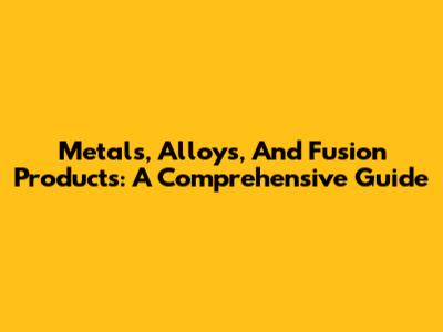 Metals, Alloys, And Fusion Products: A Comprehensive Guide