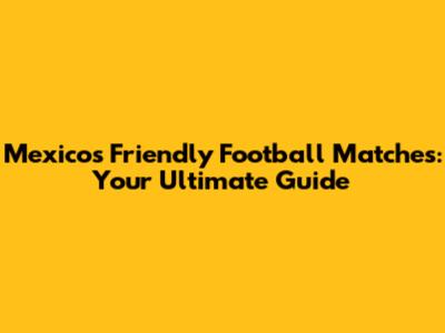 Mexico's Friendly Football Matches: Your Ultimate Guide