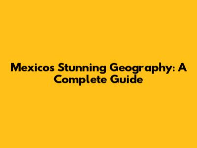 Mexico's Stunning Geography: A Complete Guide