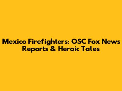 Mexico Firefighters: OSC Fox News Reports & Heroic Tales