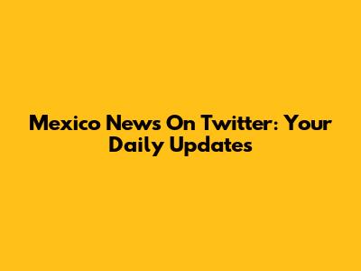 Mexico News On Twitter: Your Daily Updates
