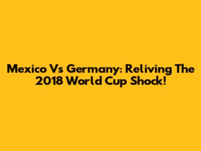Mexico Vs Germany: Reliving The 2018 World Cup Shock!