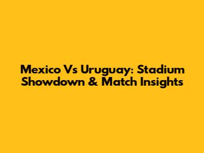 Mexico Vs Uruguay: Stadium Showdown & Match Insights
