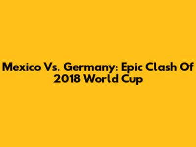 Mexico Vs. Germany: Epic Clash Of 2018 World Cup