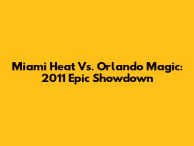 Miami Heat Vs. Orlando Magic: 2011 Epic Showdown