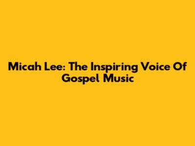 Micah Lee: The Inspiring Voice Of Gospel Music
