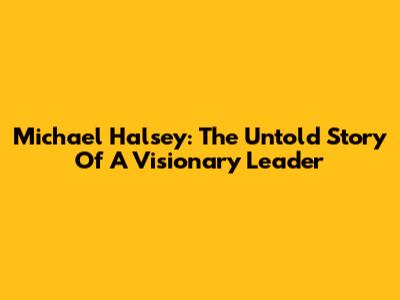 Michael Halsey: The Untold Story Of A Visionary Leader