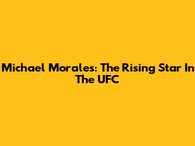 Michael Morales: The Rising Star In The UFC