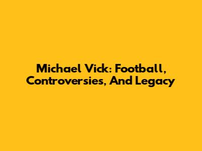 Michael Vick: Football, Controversies, And Legacy