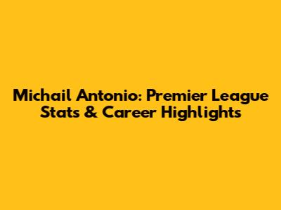 Michail Antonio: Premier League Stats & Career Highlights