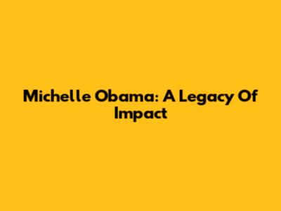 Michelle Obama: A Legacy Of Impact