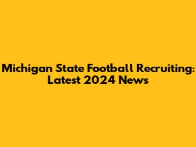 Michigan State Football Recruiting: Latest 2024 News