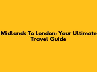Midlands To London: Your Ultimate Travel Guide